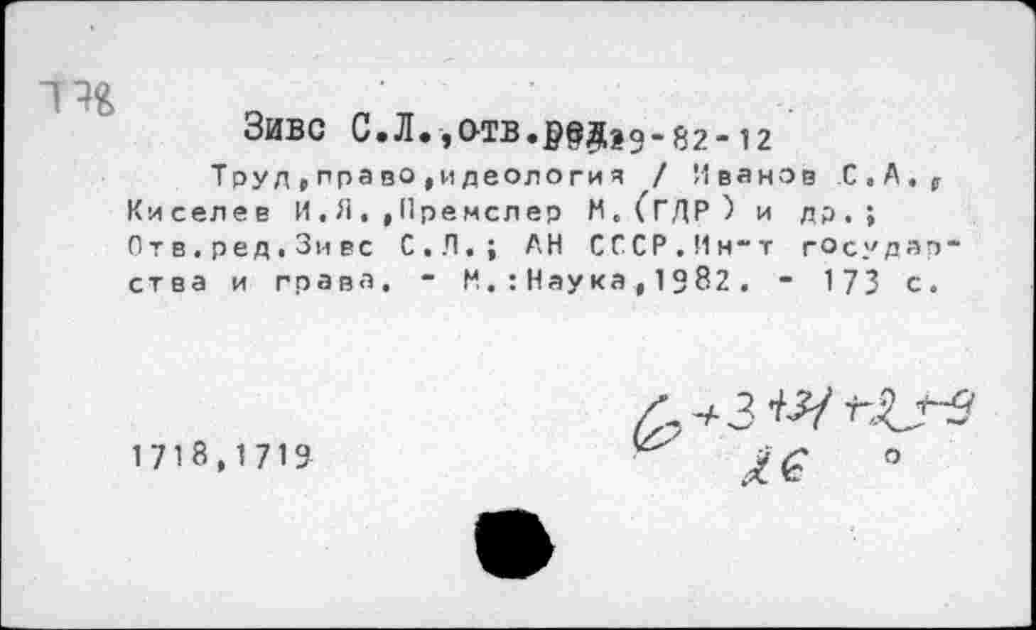 ﻿ЗИВС С.Л.,ОТВ.р$Дза-82-12
Труд,право,идеология / Иванов С.А., Киселев И . Я., Премелер М.(ГДР) и др.; Отв.ред.Зивс С.Л.; АН СССР.Ин-т государства и грана. “ И.:Наука,1982. - 173 с.
1718,1719